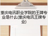 重庆电讯职业学院的王牌专业是什么(重庆电讯王牌专业)