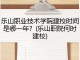 乐山职业技术学院建校时间是哪一年？(乐山职院何时建校)