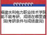福建水利电力职业技术学院能不能考研，成绩在哪里查询(考研条件与成绩查询)