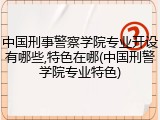 中国刑事警察学院专业开设有哪些,特色在哪(中国刑警学院专业特色)