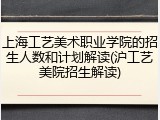 上海工艺美术职业学院的招生人数和计划解读(沪工艺美院招生解读)