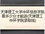 天津理工大学中环信息学院要多少分才能进(天津理工中环学院录取线)