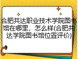 合肥共达职业技术学院图书馆在哪里，怎么样(合肥共达学院图书馆位置评价)