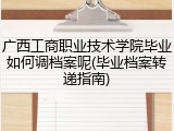 广西工商职业技术学院毕业如何调档案呢(毕业档案转递指南)