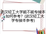 武汉轻工大学能不能专接本，如何参考？(武汉轻工大学专接本参考)