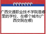 广西交通职业技术学院是哪里的学校，在哪个城市(广西交院在哪)