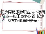 长沙商贸旅游职业技术学院毕业一般工资多少钱(长沙商贸旅游职院薪资)