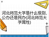 河北师范大学是什么级别，公办还是民办(河北师范大学属性)
