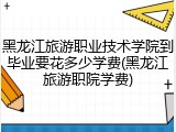 黑龙江旅游职业技术学院到毕业要花多少学费(黑龙江旅游职院学费)
