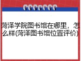 菏泽学院图书馆在哪里，怎么样(菏泽图书馆位置评价)
