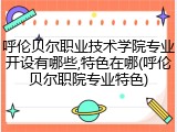 呼伦贝尔职业技术学院专业开设有哪些,特色在哪(呼伦贝尔职院专业特色)