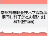 常州机电职业技术学院就读期间挂科了怎么办呢？(挂科补救指南)