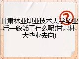 甘肃林业职业技术大学毕业后一般能干什么呢(甘肃林大毕业去向)