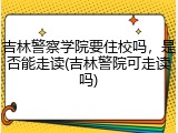 吉林警察学院要住校吗，是否能走读(吉林警院可走读吗)