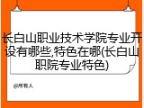长白山职业技术学院专业开设有哪些,特色在哪(长白山职院专业特色)