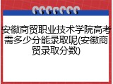 安徽商贸职业技术学院高考需多少分能录取呢(安徽商贸录取分数)