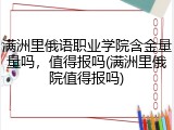 满洲里俄语职业学院含金量量吗，值得报吗(满洲里俄院值得报吗)