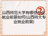 山西师范大学有哪些专业，就业前景如何(山西师大专业就业前景)
