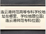 连云港师范高等专科学校地址在哪里，学校地理位置(连云港师范专科位置)