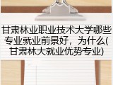 甘肃林业职业技术大学哪些专业就业前景好，为什么(甘肃林大就业优势专业)