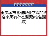 重庆城市管理职业学院的校名来历有什么渊源(校名渊源)