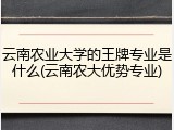 云南农业大学的王牌专业是什么(云南农大优势专业)
