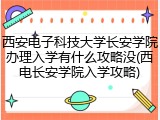 西安电子科技大学长安学院办理入学有什么攻略没(西电长安学院入学攻略)