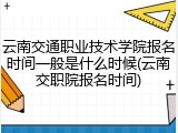 云南交通职业技术学院报名时间一般是什么时候(云南交职院报名时间)