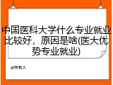 中国医科大学什么专业就业比较好，原因是啥(医大优势专业就业)