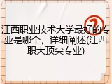 江西职业技术大学最好的专业是哪个，详细阐述(江西职大顶尖专业)