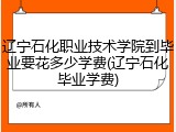 辽宁石化职业技术学院到毕业要花多少学费(辽宁石化毕业学费)