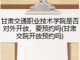 甘肃交通职业技术学院是否对外开放，要预约吗(甘肃交院开放预约吗)