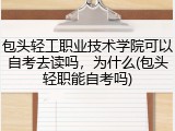 包头轻工职业技术学院可以自考去读吗，为什么(包头轻职能自考吗)
