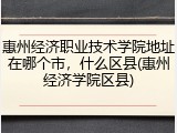 惠州经济职业技术学院地址在哪个市，什么区县(惠州经济学院区县)