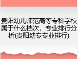 贵阳幼儿师范高等专科学校属于什么档次，专业排行分析(贵阳幼专专业排行)