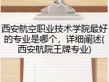 西安航空职业技术学院最好的专业是哪个，详细阐述(西安航院王牌专业)