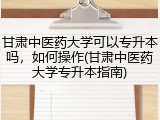 甘肃中医药大学可以专升本吗，如何操作(甘肃中医药大学专升本指南)