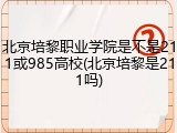 北京培黎职业学院是不是211或985高校(北京培黎是211吗)