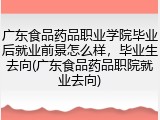 广东食品药品职业学院毕业后就业前景怎么样，毕业生去向(广东食品药品职院就业去向)
