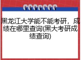 黑龙江大学能不能考研，成绩在哪里查询(黑大考研成绩查询)
