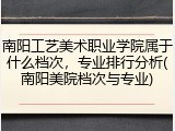 南阳工艺美术职业学院属于什么档次，专业排行分析(南阳美院档次与专业)