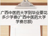 广西中医药大学到毕业要花多少学费(广西中医药大学学费总额)