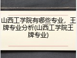 山西工学院有哪些专业，王牌专业分析(山西工学院王牌专业)