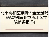 北京协和医学院含金量量吗，值得报吗(北京协和医学院值得报吗)