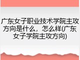 广东女子职业技术学院主攻方向是什么，怎么样(广东女子学院主攻方向)