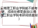 云南理工职业学院能不能考研，成绩在哪里查询(云南理工职业学院考研成绩查询)