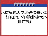北京建筑大学地理位置介绍，详细地址在哪(北建大地址在哪)