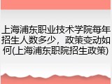 上海浦东职业技术学院每年招生人数多少，政策变动如何(上海浦东职院招生政策)