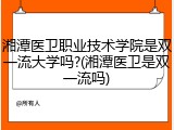 湘潭医卫职业技术学院是双一流大学吗?(湘潭医卫是双一流吗)