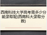 西南科技大学高考需多少分能录取呢(西南科大录取分数)